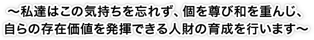 ~私達はこの気持ちを忘れず、個を尊び和を重んじ、自らの存在価値を発揮できる人財の育成を行います~